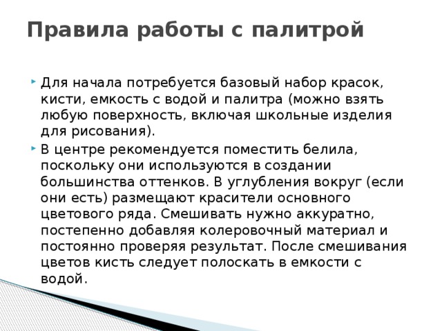 Правила работы с палитрой   Для начала потребуется базовый набор красок, кисти, емкость с водой и палитра (можно взять любую поверхность, включая школьные изделия для рисования). В центре рекомендуется поместить белила, поскольку они используются в создании большинства оттенков. В углубления вокруг (если они есть) размещают красители основного цветового ряда. Смешивать нужно аккуратно, постепенно добавляя колеровочный материал и постоянно проверяя результат. После смешивания цветов кисть следует полоскать в емкости с водой.  