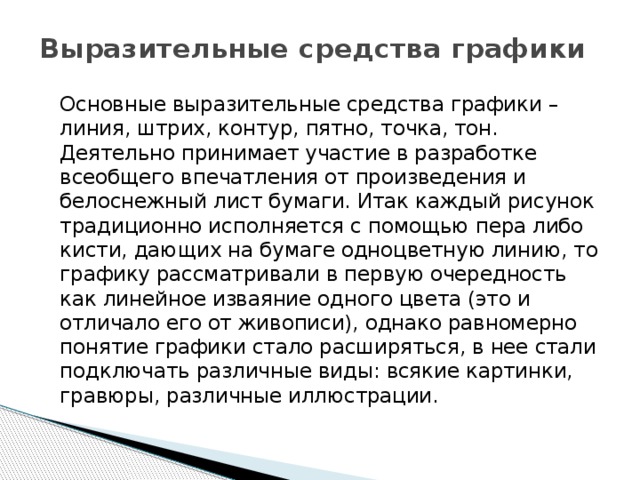 Выразительные средства графики    Основные выразительные средства графики – линия, штрих, контур, пятно, точка, тон. Деятельно принимает участие в разработке всеобщего впечатления от произведения и белоснежный лист бумаги. Итак каждый рисунок традиционно исполняется с помощью пера либо кисти, дающих на бумаге одноцветную линию, то графику рассматривали в первую очередность как линейное изваяние одного цвета (это и отличало его от живописи), однако равномерно понятие графики стало расширяться, в нее стали подключать различные виды: всякие картинки, гравюры, различные иллюстрации. 
