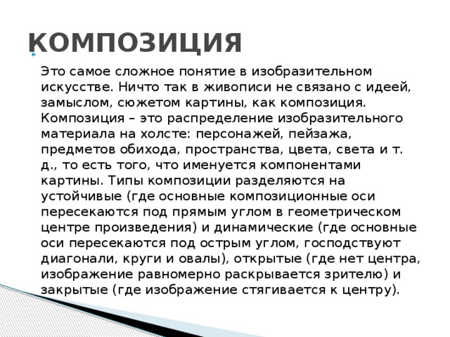 КОМПОЗИЦИЯ  Это самое сложное понятие в изобразительном искусстве. Ничто так в живописи не связано с идеей, замыслом, сюжетом картины, как композиция. Композиция – это распределение изобразительного материала на холсте: персонажей, пейзажа, предметов обихода, пространства, цвета, света и т. д., то есть того, что именуется компонентами картины. Типы композиции разделяются на устойчивые (где основные композиционные оси пересекаются под прямым углом в геометрическом центре произведения) и динамические (где основные оси пересекаются под острым углом, господствуют диагонали, круги и овалы), открытые (где нет центра, изображение равномерно раскрывается зрителю) и закрытые (где изображение стягивается к центру).   