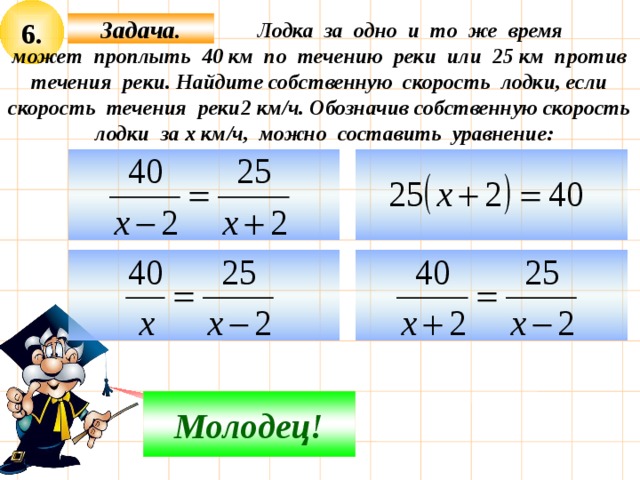 6.  Лодка за одно и то же время Задача. может проплыть 40 км по течению реки или 25 км против течения реки. Найдите собственную скорость лодки, если скорость течения реки2 км/ч. Обозначив собственную скорость лодки за х км/ч, можно составить уравнение:     Молодец! Подумай! 