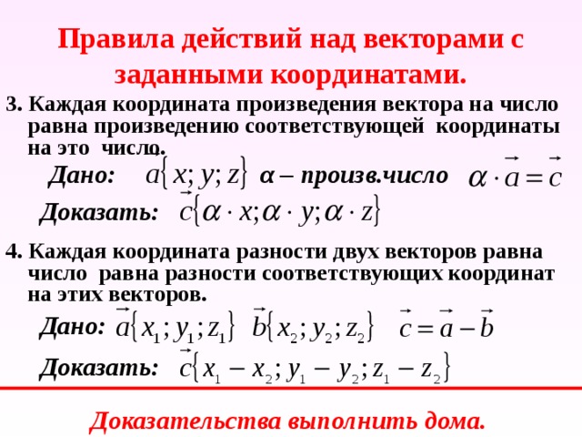 Правила действий над векторами с заданными координатами. 3. Каждая координата произведения вектора на число равна произведению соответствующей координаты на это число. Дано: α – произв.число Доказать: 4. Каждая координата разности двух векторов равна число равна разности соответствующих координат на этих векторов. Дано: Доказать: Доказательства выполнить дома. 