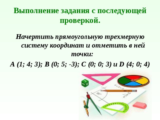 Выполнение задания с последующей проверкой. Начертить прямоугольную трехмерную систему координат и отметить в ней точки: А (1; 4; 3); В (0; 5; -3); С (0; 0; 3) и D (4; 0; 4) 