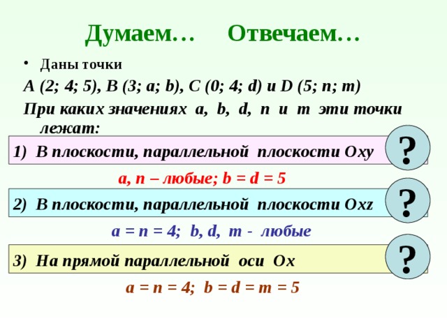 Думаем… Отвечаем… Даны точки А (2; 4; 5), В (3; а; b), C (0; 4; d) и D (5; n; m) При каких значениях а, b, d, n и m эти точки лежат: ? 1) В плоскости, параллельной плоскости Оху а, п – любые; b = d = 5 ? 2) В плоскости, параллельной плоскости Охz a = п = 4; b, d, m - любые ? 3) На прямой параллельной оси Ох a = п = 4; b = d = m = 5 