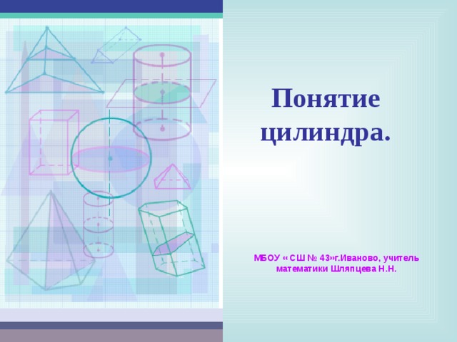 Понятие  цилиндра. МБОУ « СШ № 43»г.Иваново, учитель математики Шляпцева Н.Н. 