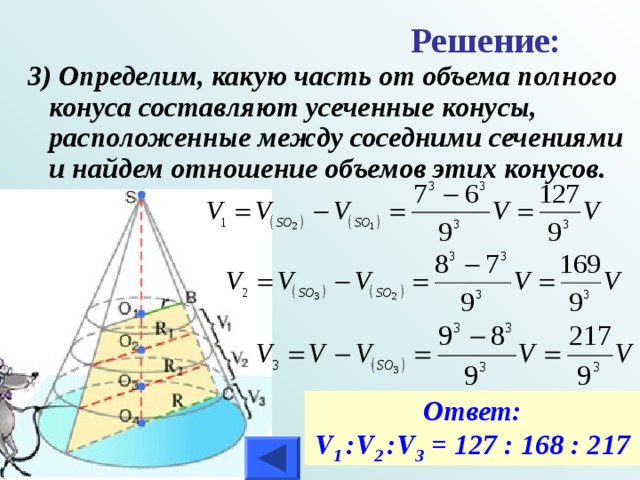 Решение:  3) Определим, какую часть от объема полного конуса составляют усеченные конусы, расположенные между соседними сечениями и найдем отношение объемов этих конусов. Ответ: V 1 :V 2 :V 3 = 127 : 168 : 217 