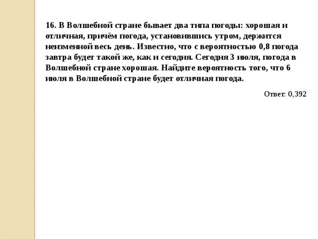 16. В Волшебной стране бывает два типа погоды: хорошая и отличная, причём погода, установившись утром, держится неизменной весь день. Известно, что с вероятностью 0,8 погода завтра будет такой же, как и сегодня. Сегодня 3 июля, погода в Волшебной стране хорошая. Найдите вероятность того, что 6 июля в Волшебной стране будет отличная погода. Ответ: 0,392 