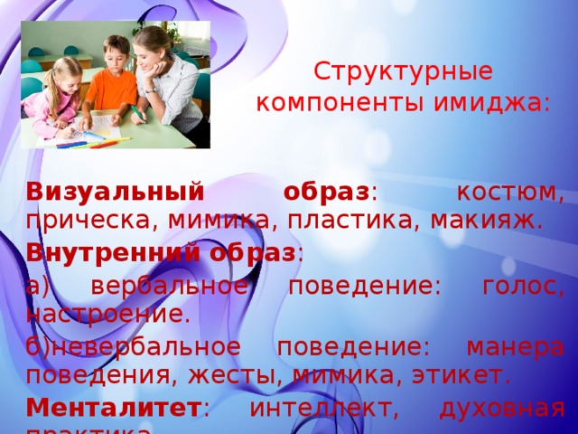 Структурные компоненты имиджа: Визуальный образ : костюм, прическа, мимика, пластика, макияж. Внутренний образ : а) вербальное поведение: голос, настроение. б)невербальное поведение: манера поведения, жесты, мимика, этикет. Менталитет : интеллект, духовная практика. 