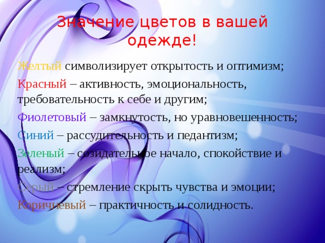 Значение цветов в вашей одежде! Желтый символизирует открытость и оптимизм; Красный – активность, эмоциональность, требовательность к себе и другим; Фиолетовый – замкнутость, но уравновешенность; Синий – рассудительность и педантизм; Зеленый – созидательное начало, спокойствие и реализм; Серый – стремление скрыть чувства и эмоции; Коричневый – практичность и солидность. 