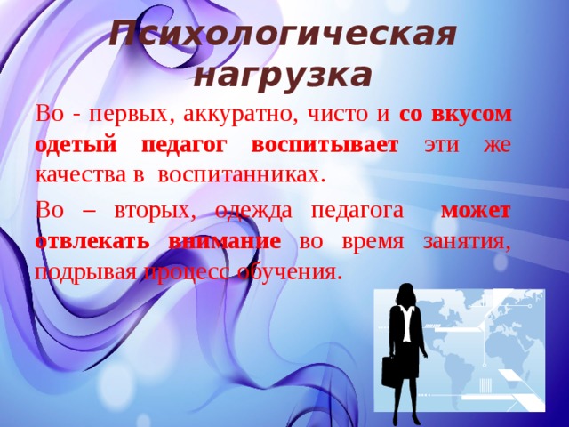Психологическая нагрузка   Во - первых, аккуратно, чисто и со вкусом одетый педагог воспитывает эти же качества в воспитанниках. Во – вторых, одежда педагога может отвлекать внимание во время занятия, подрывая процесс обучения. 