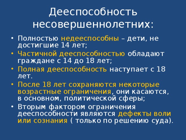 Дееспособность несовершеннолетних: Полностью недееспособны – дети, не достигшие 14 лет; Частичной дееспособностью обладают граждане с 14 до 18 лет; Полная дееспособность наступает с 18 лет. После 18 лет сохраняются некоторые возрастные ограничения , они касаются, в основном, политической сферы; Вторым фактором ограничения дееспособности являются дефекты воли или сознания ( только по решению суда). 