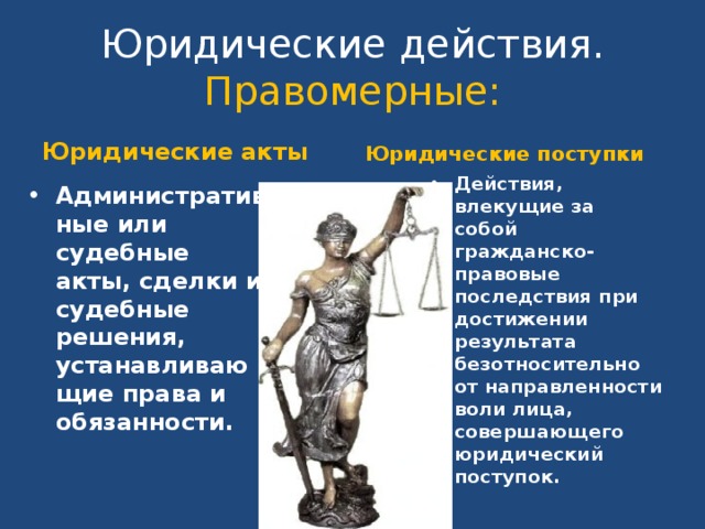 Юридические действия.  Правомерные: Юридические акты Юридические поступки Действия, влекущие за собой гражданско-правовые последствия при достижении результата безотносительно от направленности воли лица, совершающего юридический поступок. Административные или судебные акты, сделки и судебные решения, устанавливающие права и обязанности. 