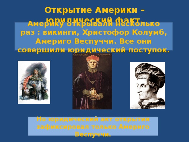 Открытие Америки – юридический факт. Америку открывали несколько раз : викинги, Христофор Колумб, Америго Веспуччи. Все они совершили юридический поступок. Но юридический акт открытия зафиксировал только Америго Веспуччи. 
