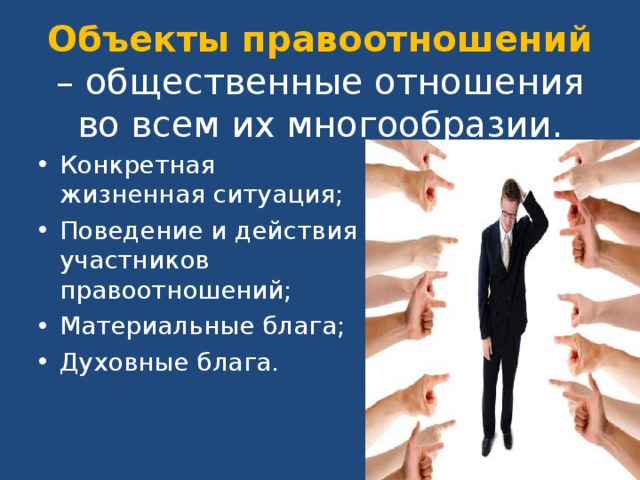 Объекты правоотношений – общественные отношения во всем их многообразии. Конкретная жизненная ситуация; Поведение и действия участников правоотношений; Материальные блага; Духовные блага.  