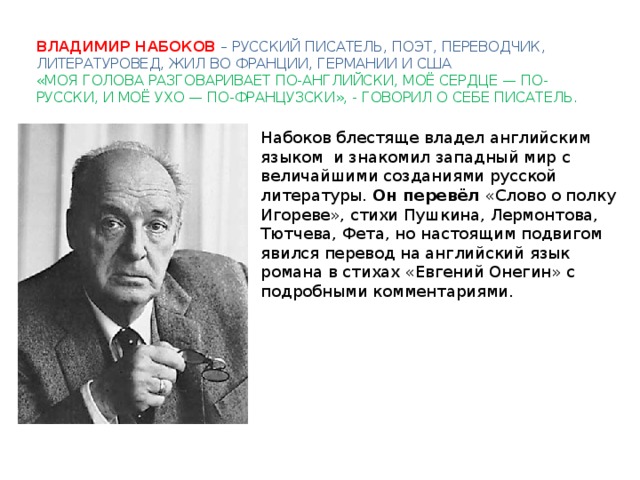 Владимир Набоков – русский писатель, поэт, переводчик, литературовед, жил во Франции, германии и сша  «Моя голова разговаривает по-английски, моё сердце — по-русски, и моё ухо — по-французски», - говорил о себе писатель. Набоков блестяще владел английским языком и знакомил западный мир с величайшими созданиями русской литературы. Он перевёл «Слово о полку Игореве», стихи Пушкина, Лермонтова, Тютчева, Фета, но настоящим подвигом явился перевод на английский язык романа в стихах «Евгений Онегин» с подробными комментариями. 