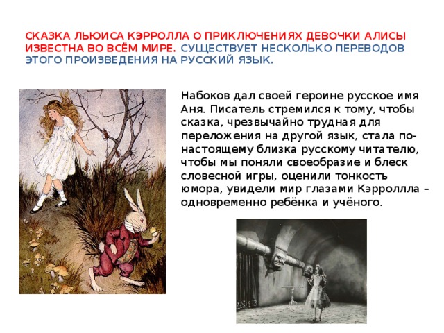 Сказка Льюиса Кэрролла о приключениях девочки Алисы известна во всём мире. Существует несколько переводов этого произведения на русский язык. Набоков дал своей героине русское имя Аня. Писатель стремился к тому, чтобы сказка, чрезвычайно трудная для переложения на другой язык, стала по-настоящему близка русскому читателю, чтобы мы поняли своеобразие и блеск словесной игры, оценили тонкость юмора, увидели мир глазами Кэрроллла – одновременно ребёнка и учёного. 