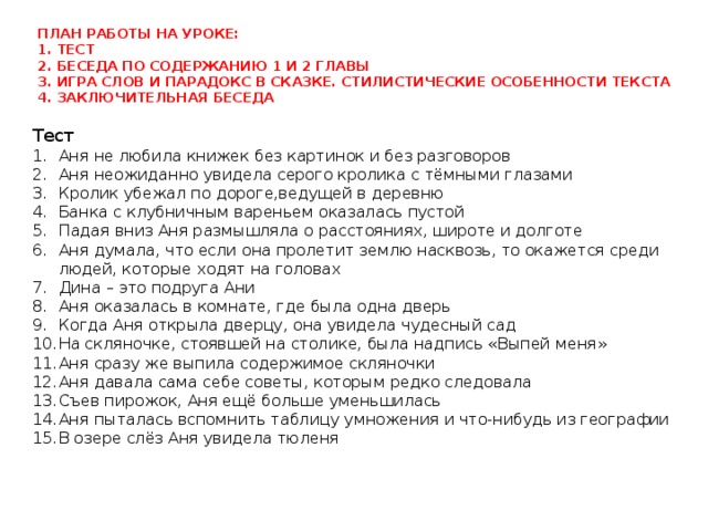 План работы на уроке:  1. Тест  2. Беседа по содержанию 1 и 2 главы  3. Игра слов и парадокс в сказке. Стилистические особенности текста  4. заключительная беседа   Тест Аня не любила книжек без картинок и без разговоров Аня неожиданно увидела серого кролика с тёмными глазами Кролик убежал по дороге,ведущей в деревню Банка с клубничным вареньем оказалась пустой Падая вниз Аня размышляла о расстояниях, широте и долготе Аня думала, что если она пролетит землю насквозь, то окажется среди людей, которые ходят на головах Дина – это подруга Ани Аня оказалась в комнате, где была одна дверь Когда Аня открыла дверцу, она увидела чудесный сад На скляночке, стоявшей на столике, была надпись «Выпей меня» Аня сразу же выпила содержимое скляночки Аня давала сама себе советы, которым редко следовала Съев пирожок, Аня ещё больше уменьшилась Аня пыталась вспомнить таблицу умножения и что-нибудь из географии В озере слёз Аня увидела тюленя 