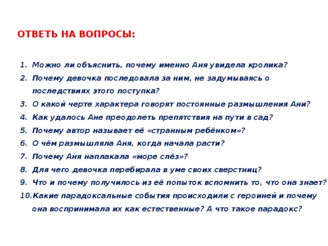 Ответь на вопросы: Можно ли объяснить, почему именно Аня увидела кролика? Почему девочка последовала за ним, не задумываясь о последствиях этого поступка? О какой черте характера говорят постоянные размышления Ани? Как удалось Ане преодолеть препятствия на пути в сад? Почему автор называет её «странным ребёнком»? О чём размышляла Аня, когда начала расти? Почему Аня наплакала «море слёз»? Для чего девочка перебирала в уме своих сверстниц? Что и почему получилось из её попыток вспомнить то, что она знает? Какие парадоксальные события происходили с героиней и почему она воспринимала их как естественные? А что такое парадокс? 