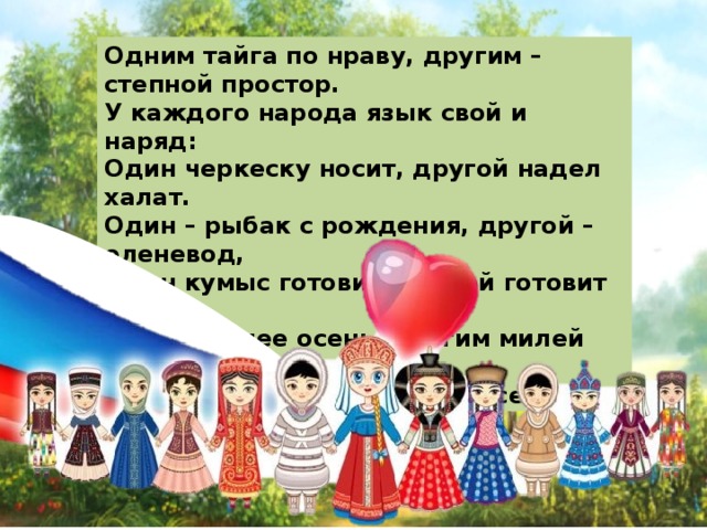 Одним тайга по нраву, другим – степной простор. У каждого народа язык свой и наряд: Один черкеску носит, другой надел халат. Один – рыбак с рождения, другой – оленевод, Один кумыс готовит, другой готовит мед. Одним милее осень, другим милей весна.    А Родина – Россия у нас у всех одна 
