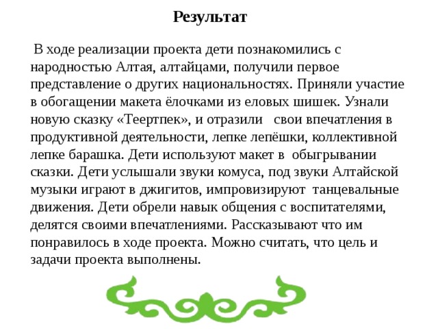 Результат  В ходе реализации проекта дети познакомились с народностью Алтая, алтайцами, получили первое представление о других национальностях. Приняли участие в обогащении макета ёлочками из еловых шишек. Узнали новую сказку «Теертпек»,  и отразили свои  впечатления в продуктивной деятельности, лепке лепёшки, коллективной лепке барашка. Дети используют макет в обыгрывании сказки. Дети услышали звуки комуса, под звуки Алтайской музыки играют в джигитов, импровизируют танцевальные движения. Дети обрели навык общения с воспитателями, делятся своими впечатлениями. Рассказывают что им понравилось в ходе проекта. Можно считать, что цель и задачи проекта выполнены. 