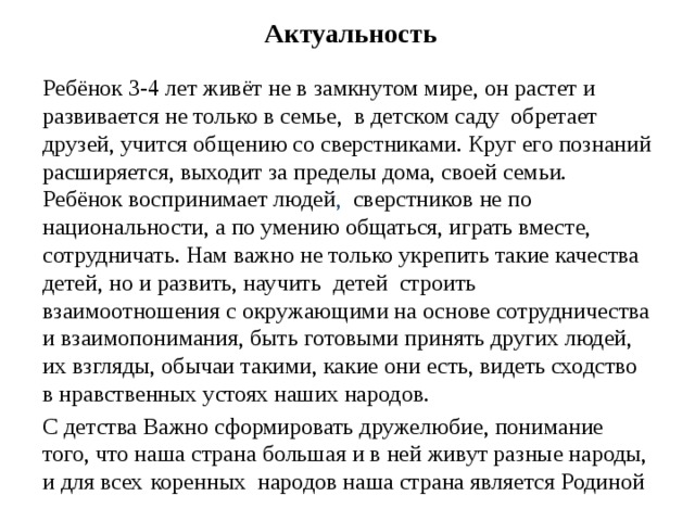 Актуальность Ребёнок 3-4 лет живёт не в замкнутом мире, он растет и развивается не только в семье, в детском саду обретает друзей, учится общению со сверстниками. Круг его познаний расширяется, выходит за пределы дома, своей семьи. Ребёнок воспринимает людей , сверстников не по национальности, а по умению общаться, играть вместе, сотрудничать. Нам важно не только укрепить такие качества детей, но и развить, научить детей строить взаимоотношения с окружающими на основе сотрудничества и взаимопонимания, быть готовыми принять других людей, их взгляды, обычаи такими, какие они есть, видеть сходство в нравственных устоях наших народов. С детства Важно сформировать дружелюбие, понимание того, что наша страна большая и в ней живут разные народы, и для всех  коренных народов наша страна является Родиной  