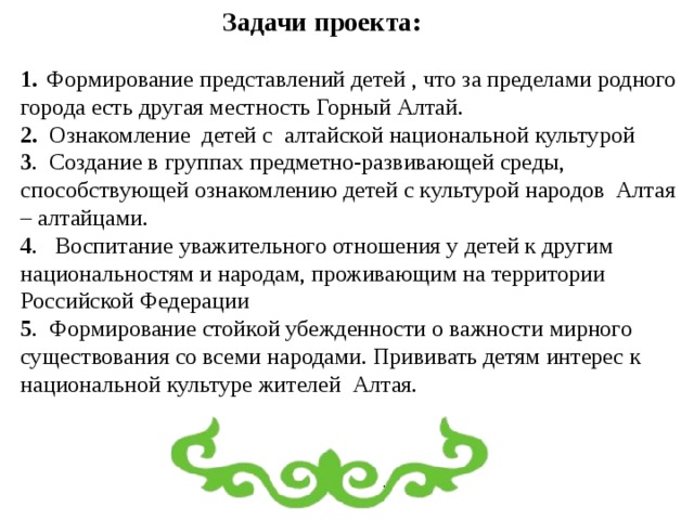 Задачи проекта: 1.  Формирование представлений детей , что за пределами родного города есть другая местность Горный Алтай. 2. Ознакомление детей с алтайской национальной культурой 3 . Создание в группах предметно-развивающей среды, способствующей ознакомлению детей с культурой народов Алтая – алтайцами. 4 . Воспитание уважительного отношения у детей к другим национальностям и народам, проживающим на территории Российской Федерации 5 . Формирование стойкой убежденности о важности мирного существования со всеми народами. Прививать детям интерес к национальной культуре жителей Алтая. 