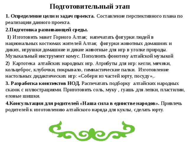 Подготовительный этап 1. Определение цели и задач проекта.  Составление перспективного плана по реализации данного проекта. 2.Подготовка развивающей среды.  1) Изготовить макет Горного Алтая; напечатать фигурки людей в национальных костюмах жителей Алтая; фигурки животных домашних и диких, игрушки домашние и дикие животные для игр в уголке природы. Музыкальный инструмент комус. Пополнить фонотеку алтайской музыкой 2) Картотека алтайских народных игр. Атрибуты для игр: кегли, мячики, кольцеброс, клубочки, покрывало, гимнастические палки. Изготовление настольных дидактических игр: «Собери из частей юрту, посуду»,.  3. Разработка конспектов НОД. Распечатать подборку алтайских народных сказок с иллюстрациями. Приготовить соль, муку , гуашь для лепки, пластилин, еловые шишки. 4.Консультация для родителей «Наша сила в единстве народов». Привлечь родителей к изготовлению алтайского наряда для куклы, сделать юрту.  
