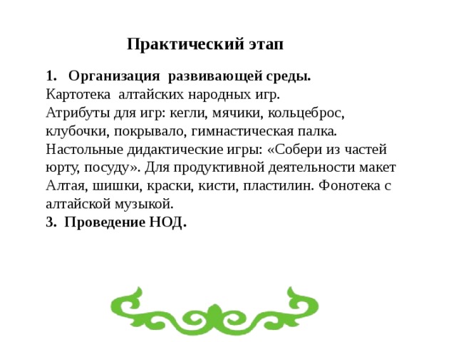 Практический этап Организация развивающей среды. Картотека алтайских народных игр. Атрибуты для игр: кегли, мячики, кольцеброс, клубочки, покрывало, гимнастическая палка. Настольные дидактические игры: «Собери из частей юрту, посуду». Для продуктивной деятельности макет Алтая, шишки, краски, кисти, пластилин. Фонотека с алтайской музыкой. 3. Проведение НОД. 