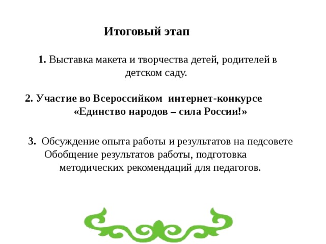 Итоговый этап 1. Выставка  макета и творчества детей, родителей в детском саду.  2. Участие во Всероссийком интернет-конкурсе  «Единство народов – сила России!»   3. Обсуждение опыта работы и результатов на педсовете  Обобщение результатов работы, подготовка методических рекомендаций для педагогов. 