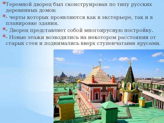 Теремной дворец был сконструирован по типу русских деревянных домов: - черты которых проявляются как в экстерьере, так и в планировке здания. - Дворец представляет собой многоярусную постройку. - Новые этажи возводились на некотором расстоянии от старых стен и поднимались вверх ступенчатыми ярусами. 