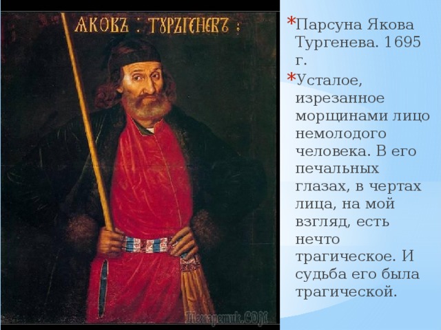 Парсуна Якова Тургенева. 1695 г. Усталое, изрезанное морщинами лицо немолодого человека. В его печальных глазах, в чертах лица, на мой взгляд, есть нечто трагическое. И судьба его была трагической. 