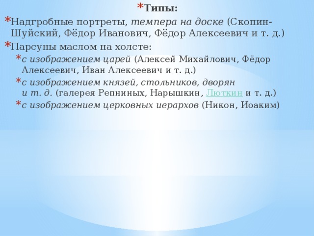 Типы: Надгробные портреты,  темпера на доске  (Скопин-Шуйский, Фёдор Иванович, Фёдор Алексеевич и т. д.) Парсуны маслом на холсте: с изображением царей  (Алексей Михайлович, Фёдор Алексеевич, Иван Алексеевич и т. д.) с изображением князей, стольников, дворян и т. д.  (галерея Репниных, Нарышкин,  Люткин  и т. д.) с изображением церковных иерархов  (Никон, Иоаким) с изображением царей  (Алексей Михайлович, Фёдор Алексеевич, Иван Алексеевич и т. д.) с изображением князей, стольников, дворян и т. д.  (галерея Репниных, Нарышкин,  Люткин  и т. д.) с изображением церковных иерархов  (Никон, Иоаким) 