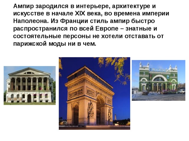 Ампир зародился в интерьере, архитектуре и искусстве в начале XIX века, во времена империи Наполеона. Из Франции стиль ампир быстро распространился по всей Европе – знатные и состоятельные персоны не хотели отставать от парижской моды ни в чем.   