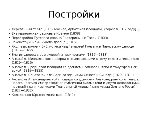 Постройки Деревянный театр (1806, Москва, Арбатская площадь), сгорел в 1812 году[3] Екатерининская церковь в Кремле (1808) Перестройка Путевого дворца Екатерины II в Твери (1809) Реконструкция Аничкова дворца (1816) Ряд павильонов и библиотека над Галереей Гонзаго в Павловском дворце (1815—1822) Елагин дворец с оранжереей и павильонами (1816—1818) Ансамбль Михайловского дворца с прилегающими к нему садом и площадью (1819—1825) Ансамбль Дворцовой площади со зданием Главного Штаба и триумфальной аркой (1819—1829) Ансамбль Сенатской площади со зданиями Сената и Синода (1829—1834) Ансамбль Александринской площади со зданиями Александринского театра, нового корпуса Императорской публичной библиотеки и двумя однородными протяжёнными корпусами Театральной улицы (ныне улица Зодчего Росси) (1827—1832) Колокольня Юрьева монастыря (1841) 