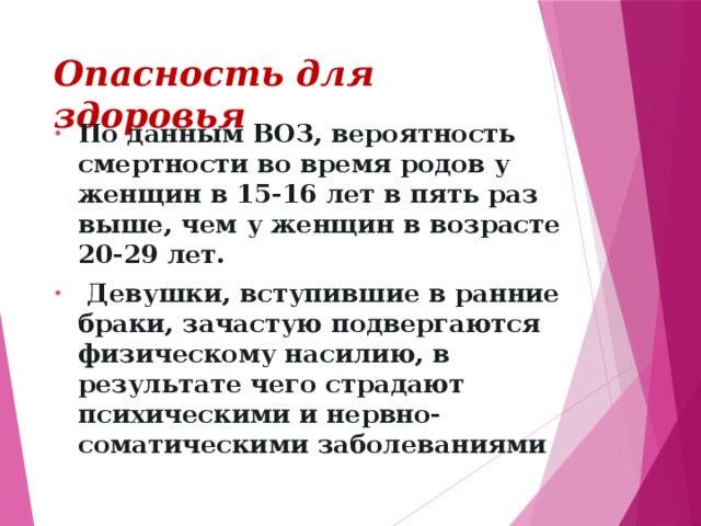 Опасность для здоровья По данным ВОЗ, вероятность смертности во время родов у женщин в 15-16 лет в пять раз выше, чем у женщин в возрасте 20-29 лет.  Девушки, вступившие в ранние браки, зачастую подвергаются физическому насилию, в результате чего страдают психическими и нервно-соматическими заболеваниями 