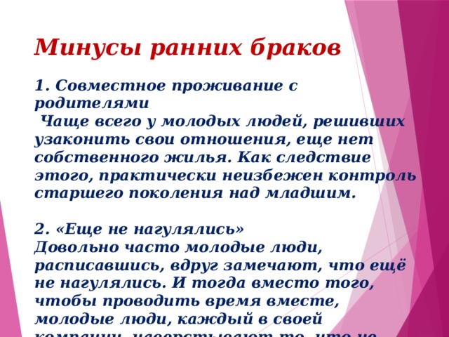Минусы ранних браков 1. Совместное проживание с родителями   Чаще всего у молодых людей, решивших узаконить свои отношения, еще нет собственного жилья. Как следствие этого, практически неизбежен контроль старшего поколения над младшим.    2. «Еще не нагулялись»  Довольно часто молодые люди, расписавшись, вдруг замечают, что ещё не нагулялись. И тогда вместо того, чтобы проводить время вместе, молодые люди, каждый в своей компании, наверстывают то, что не успели. В итоге в молодой семье начинаются первые проблемы.     