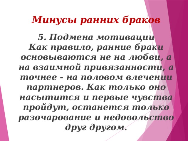 Минусы ранних браков 5. Подмена мотивации  Как правило, ранние браки основываются не на любви, а на взаимной привязанности, а точнее - на половом влечении партнеров. Как только оно насытится и первые чувства пройдут, останется только разочарование и недовольство друг другом.   