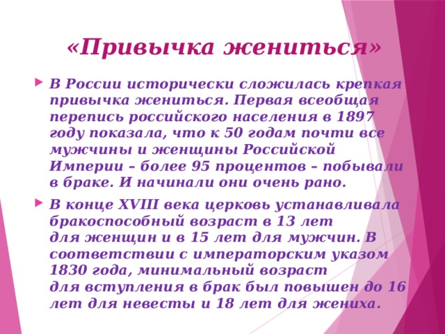 «Привычка жениться» В России исторически сложилась крепкая привычка жениться. Первая всеобщая перепись российского населения в 1897 году показала, что к 50 годам почти все мужчины и женщины Российской Империи – более 95 процентов – побывали в браке. И начинали они очень рано. В конце XVIII века церковь устанавливала бракоспособный возраст в 13 лет для женщин и в 15 лет для мужчин. В соответствии с императорским указом 1830 года, минимальный возраст для вступления в брак был повышен до 16 лет для невесты и 18 лет для жениха.   