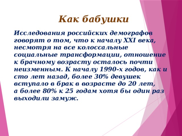 Как бабушки Исследования российских демографов говорят о том, что к началу XXI века, несмотря на все колоссальные социальные трансформации, отношение к брачному возрасту осталось почти неизменным. К началу 1990-х годов, как и сто лет назад, более 30% девушек вступало в брак в возрасте до 20 лет, а более 80% к 25 годам хотя бы один раз выходили замуж. 