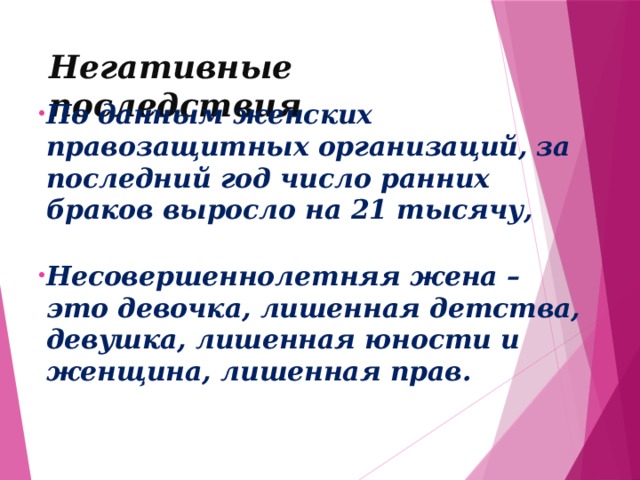 Негативные последствия По данным женских правозащитных организаций, за последний год число ранних браков выросло на 21 тысячу,   Несовершеннолетняя жена – это девочка, лишенная детства, девушка, лишенная юности и женщина, лишенная прав.     