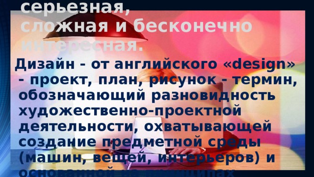 Дизайнер – профессия серьезная,  сложная и бесконечно интересная. Дизайн - от английского «design» - проект, план, рисунок - термин, обозначающий разновидность художественно-проектной деятельности, охватывающей создание предметной среды (машин, вещей, интерьеров) и основанной на принципах сочетания удобства, экономичности и красоты. 