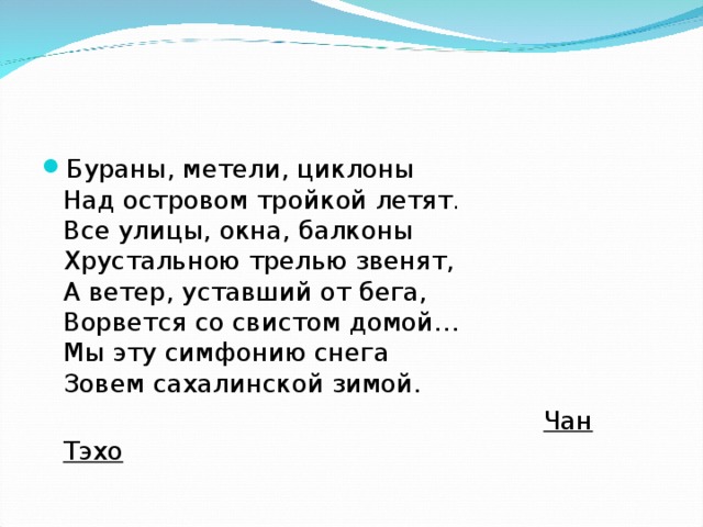 Бураны, метели, циклоны  Над островом тройкой летят .  Все улицы, окна, балконы  Хрустальною трелью звенят,  А ветер, уставший от бега,  Ворвется со свистом домой…  Мы эту симфонию снега  Зовем сахалинской зимой.   Чан Тэхо  