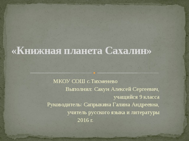 «Книжная планета Сахалин» МКОУ СОШ с.Тихменево Выполнил: Сакун Алексей Сергеевич, учащийся 9 класса Руководитель: Сапрыкина Галина Андреевна, учитель русского языка и литературы 2016 г. 