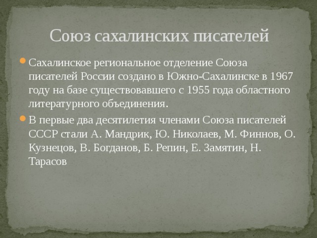 Союз сахалинских писателей Сахалинское региональное отделение Союза писателей России создано в Южно-Сахалинске в 1967 году на базе существовавшего с 1955 года областного литературного объединения . В первые два десятилетия членами Союза писателей СССР стали А. Мандрик, Ю. Николаев, М. Финнов, О. Кузнецов, В. Богданов, Б. Репин, Е. Замятин, Н. Тарасов 