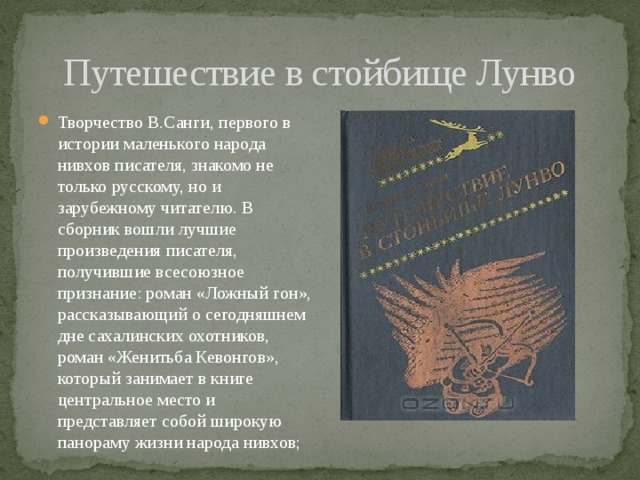 Путешествие в стойбище Лунво Творчество В.Санги, первого в истории маленького народа нивхов писателя, знакомо не только русскому, но и зарубежному читателю. В сборник вошли лучшие произведения писателя, получившие всесоюзное признание: роман «Ложный гон», рассказывающий о сегодняшнем дне сахалинских охотников, роман «Женитьба Кевонгов», который занимает в книге центральное место и представляет собой широкую панораму жизни народа нивхов; 