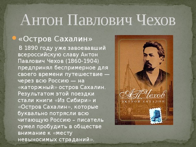 Антон Павлович Чехов «Остров Сахалин»  В 1890 году уже завоевавший всероссийскую славу Антон Павлович Чехов (1860-1904) предпринял беспримерное для своего времени путешествие — через всю Россию — на «каторжный» остров Сахалин. Результатом этой поездки стали книги «Из Сибири» и «Остров Сахалин», которые буквально потрясли всю читающую Россию – писатель сумел пробудить в обществе внимание к «месту невыносимых страданий». 