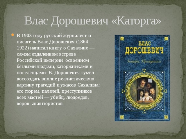 Влас Дорошевич «Каторга» В 1903 году русский журналист и писатель Влас Дорошевич (1864—1922) написал книгу о Сахалине — самом отдаленном острове Российской империи, освоенном беглыми людьми, каторжниками и поселенцами.  В. Дорошевич сумел воссоздать вполне реалистическую картину трагедий и ужасов Сахалина: его тюрем, палачей, преступников всех мастей — убийц, людоедов, воров, авантюристов. 