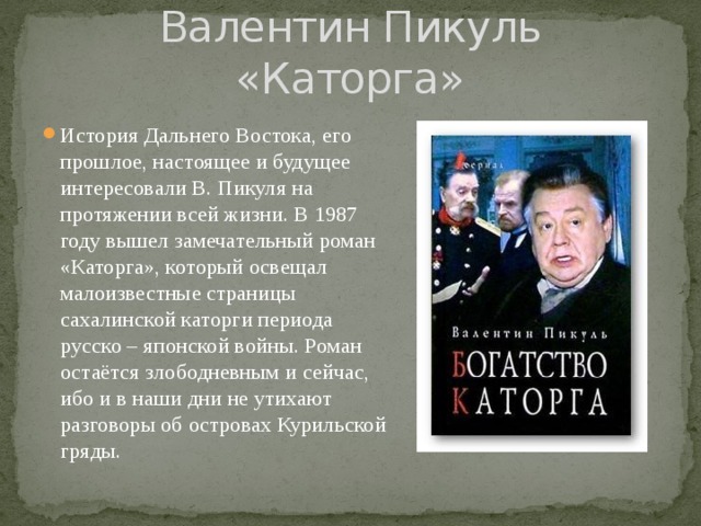 Валентин Пикуль «Каторга» История Дальнего Востока, его прошлое, настоящее и будущее интересовали В. Пикуля на протяжении всей жизни. В 1987 году вышел замечательный роман «Каторга», который освещал малоизвестные страницы сахалинской каторги периода русско – японской войны. Роман остаётся злободневным и сейчас, ибо и в наши дни не утихают разговоры об островах Курильской гряды. 