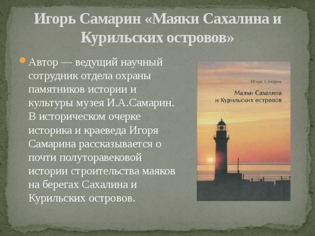 Игорь Самарин «Маяки Сахалина и Курильских островов» Автор — ведущий научный сотрудник отдела охраны памятников истории и культуры музея И.А.Самарин. В историческом очерке историка и краеведа Игоря Самарина рассказывается о почти полуторавековой истории строительства маяков на берегах Сахалина и Курильских островов. 
