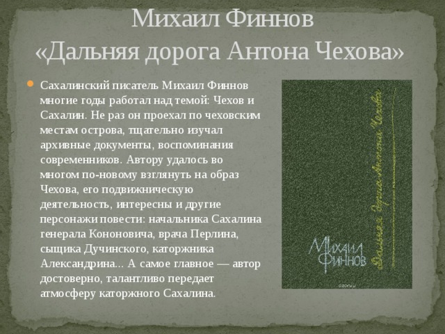 Михаил Финнов  «Дальняя дорога Антона Чехова» Сахалинский писатель Михаил Финнов многие годы работал над темой: Чехов и Сахалин. Не раз он проехал по чеховским местам острова, тщательно изучал архивные документы, воспоминания современников. Автору удалось во многом по-новому взглянуть на образ Чехова, его подвижническую деятельность, интересны и другие персонажи повести: начальника Сахалина генерала Кононовича, врача Перлина, сыщика Дучинского, каторжника Александрина... А самое главное — автор достоверно, талантливо передает атмосферу каторжного Сахалина. 
