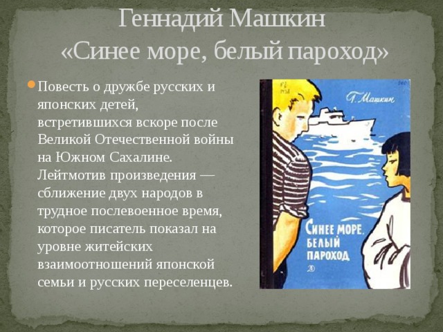 Геннадий Машкин  «Синее море, белый пароход» Повесть о дружбе русских и японских детей, встретившихся вскоре после Великой Отечественной войны на Южном Сахалине.  Лейтмотив произведения — сближение двух народов в трудное послевоенное время, которое писатель показал на уровне житейских взаимоотношений японской семьи и русских переселенцев. 